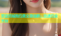 罗定同城炮约美女微信群：快速约会平台