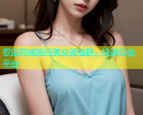 罗定同城炮约美女微信群，快速约会平台