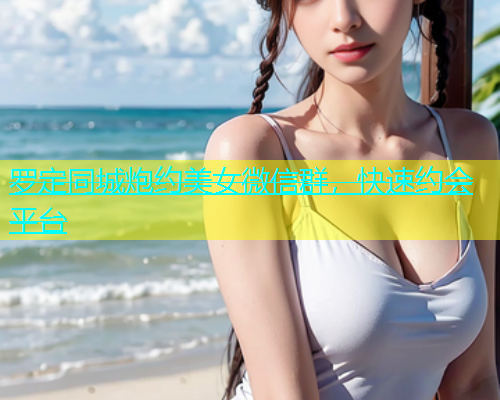 罗定同城炮约美女微信群，快速约会平台