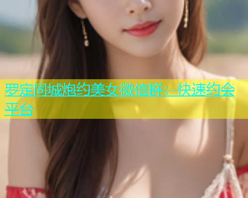 罗定同城炮约美女微信群：快速约会平台