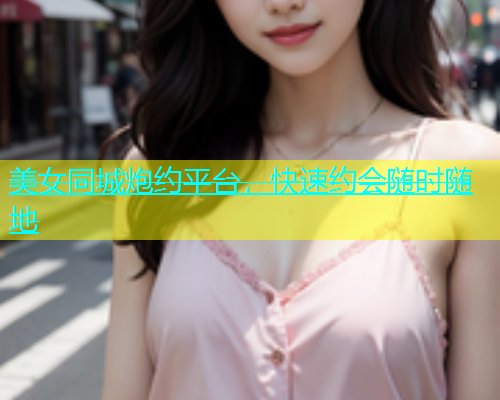 美女同城炮约平台，快速约会随时随地