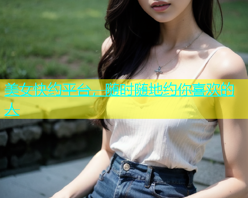 美女快约平台，随时随地约你喜欢的人