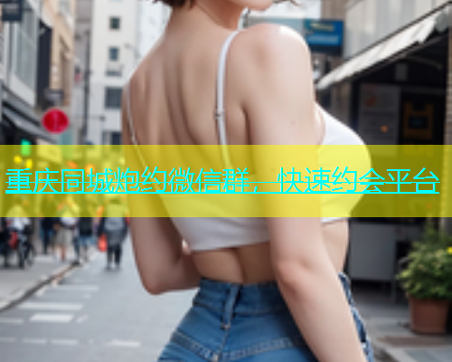 重庆同城炮约微信群，快速约会平台
